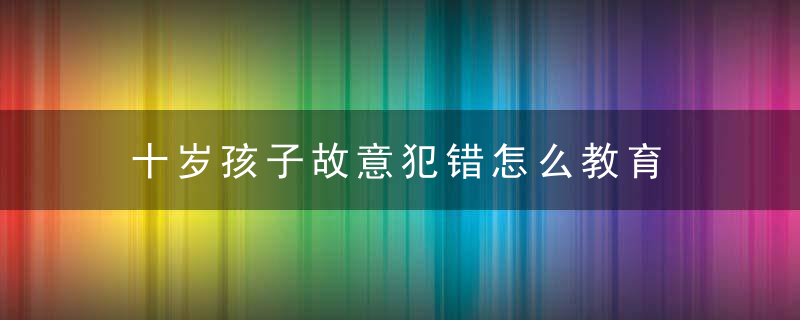 十岁孩子故意犯错怎么教育 十岁孩子故意犯错如何教育